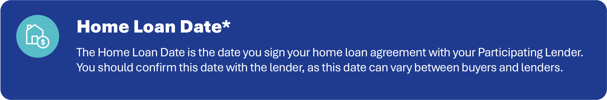 The Home Loan Date is the date you sign your home loan agreement with your Participating Lender. You should confirm this date with the lender, as this date can vary between buyers and lenders.